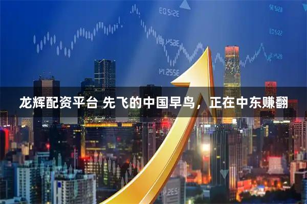 龙辉配资平台 先飞的中国早鸟，正在中东赚翻