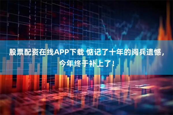 股票配资在线APP下载 惦记了十年的阅兵遗憾，今年终于补上了！