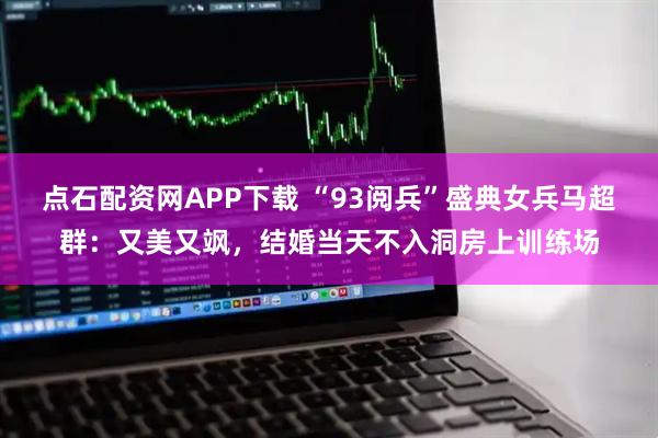 点石配资网APP下载 “93阅兵”盛典女兵马超群：又美又飒，结婚当天不入洞房上训练场