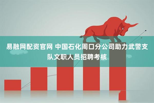 易融网配资官网 中国石化周口分公司助力武警支队文职人员招聘考核