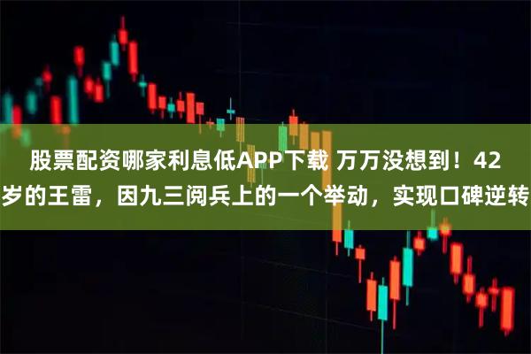 股票配资哪家利息低APP下载 万万没想到！42岁的王雷，因九三阅兵上的一个举动，实现口碑逆转