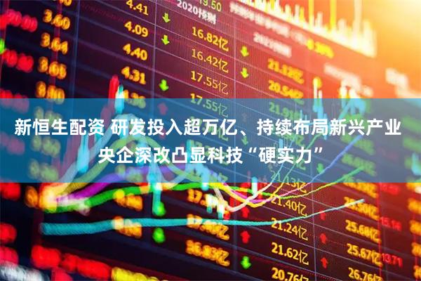 新恒生配资 研发投入超万亿、持续布局新兴产业 央企深改凸显科技“硬实力”