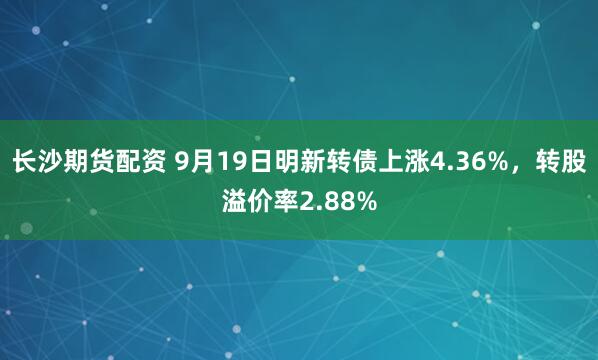 长沙期货配资 9月19日明新转债上涨4.36%，转股溢价率2.88%