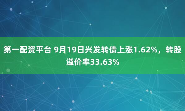 第一配资平台 9月19日兴发转债上涨1.62%，转股溢价率33.63%
