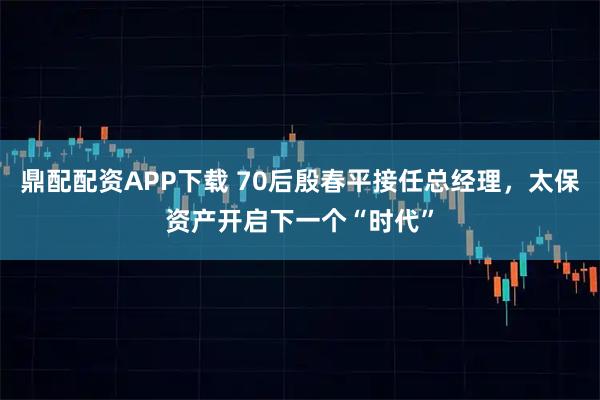 鼎配配资APP下载 70后殷春平接任总经理，太保资产开启下一个“时代”