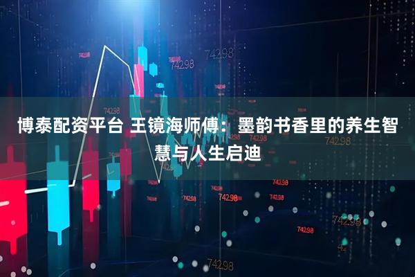 博泰配资平台 王镜海师傅：墨韵书香里的养生智慧与人生启迪
