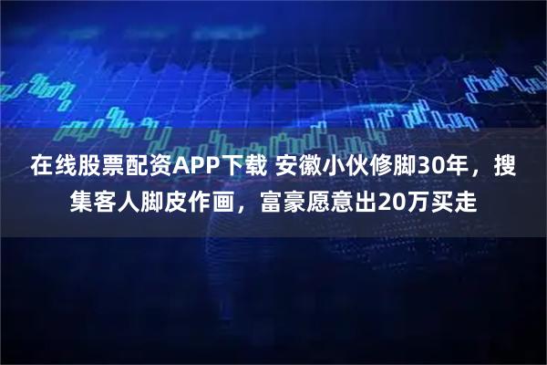 在线股票配资APP下载 安徽小伙修脚30年，搜集客人脚皮作画，富豪愿意出20万买走
