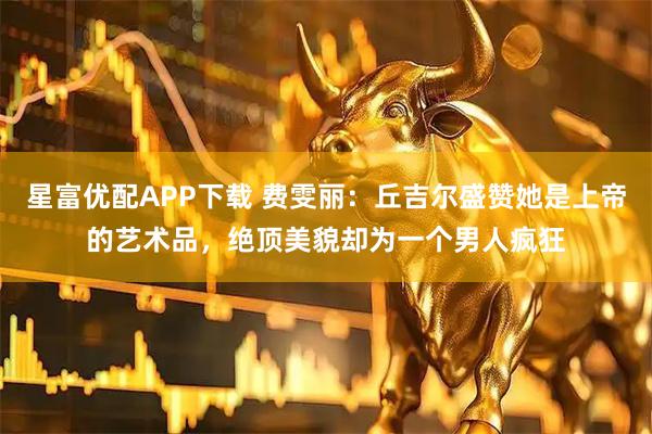 星富优配APP下载 费雯丽：丘吉尔盛赞她是上帝的艺术品，绝顶美貌却为一个男人疯狂