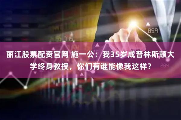 丽江股票配资官网 施一公：我35岁成普林斯顿大学终身教授，你们有谁能像我这样？