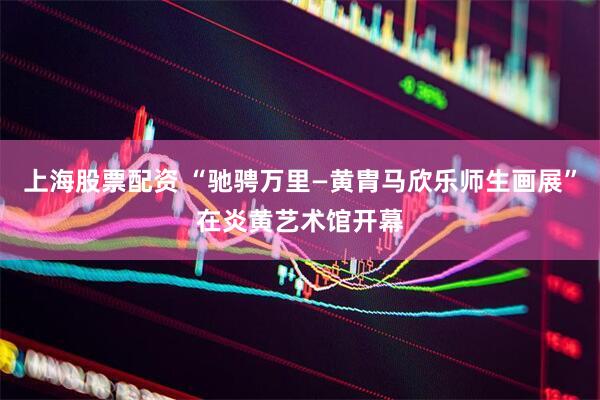 上海股票配资 “驰骋万里—黄胄马欣乐师生画展”在炎黄艺术馆开幕