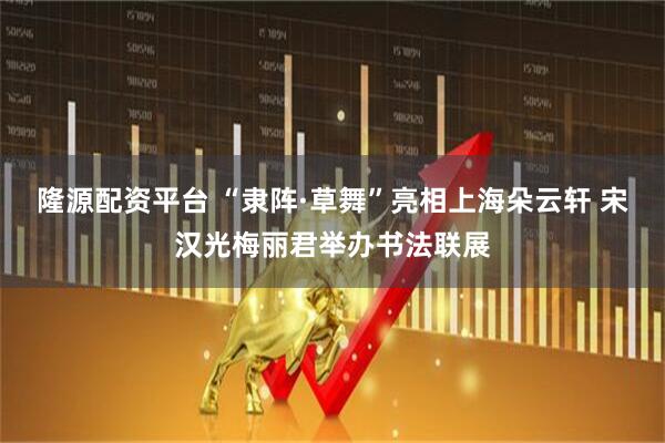 隆源配资平台 “隶阵·草舞”亮相上海朵云轩 宋汉光梅丽君举办书法联展