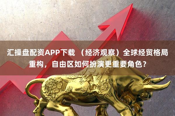 汇操盘配资APP下载 （经济观察）全球经贸格局重构，自由区如何扮演更重要角色？