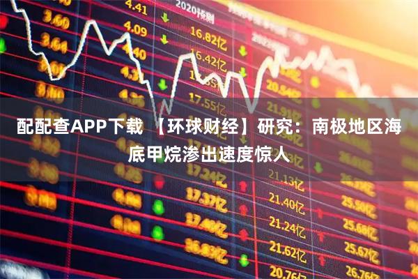 配配查APP下载 【环球财经】研究：南极地区海底甲烷渗出速度惊人