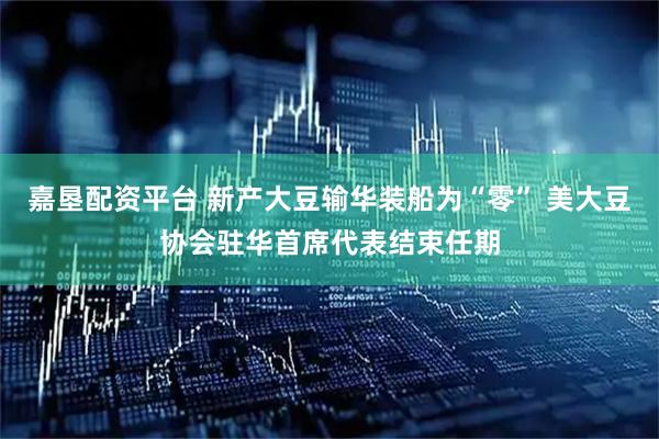 嘉垦配资平台 新产大豆输华装船为“零” 美大豆协会驻华首席代表结束任期