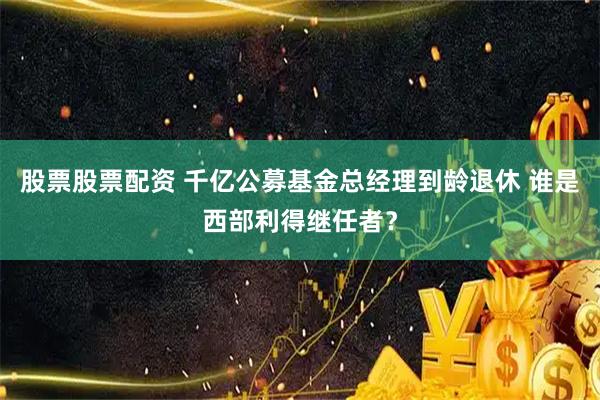 股票股票配资 千亿公募基金总经理到龄退休 谁是西部利得继任者？