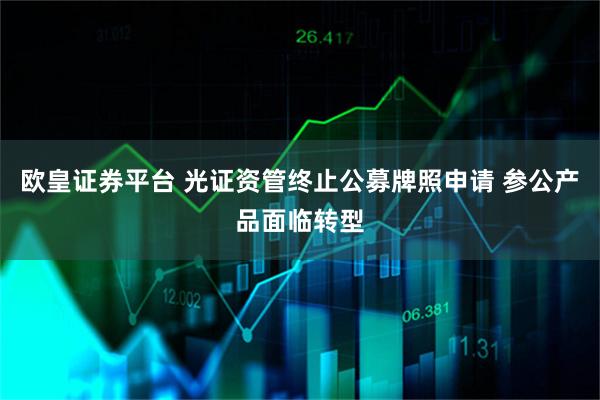 欧皇证券平台 光证资管终止公募牌照申请 参公产品面临转型