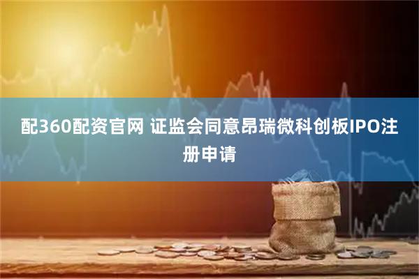 配360配资官网 证监会同意昂瑞微科创板IPO注册申请