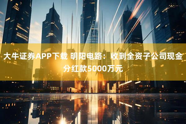 大牛证券APP下载 明阳电路：收到全资子公司现金分红款5000万元
