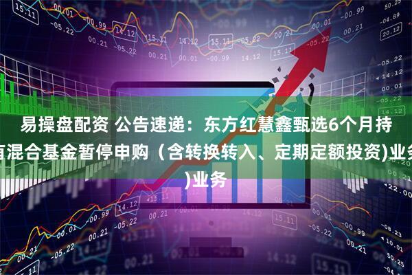 易操盘配资 公告速递：东方红慧鑫甄选6个月持有混合基金暂停申购（含转换转入、定期定额投资)业务
