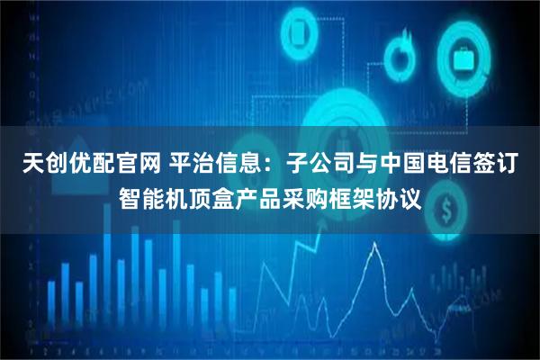 天创优配官网 平治信息：子公司与中国电信签订智能机顶盒产品采购框架协议