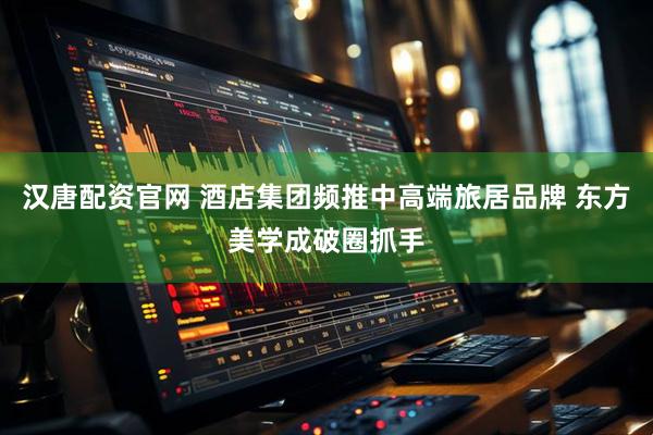 汉唐配资官网 酒店集团频推中高端旅居品牌 东方美学成破圈抓手