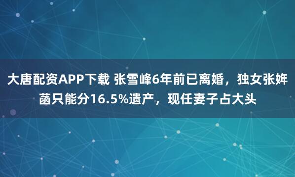 大唐配资APP下载 张雪峰6年前已离婚，独女张姩菡只能分16.5%遗产，现任妻子占大头