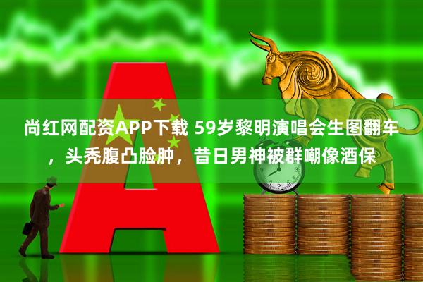 尚红网配资APP下载 59岁黎明演唱会生图翻车，头秃腹凸脸肿，昔日男神被群嘲像酒保