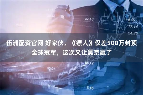 伍洲配资官网 好家伙，《镖人》仅差500万封顶全球冠军，这次又让吴京赢了