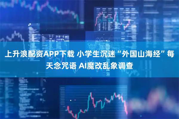 上升浪配资APP下载 小学生沉迷“外国山海经”每天念咒语 AI魔改乱象调查