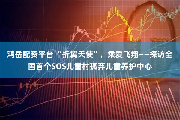 鸿岳配资平台 “折翼天使”，乘爱飞翔——探访全国首个SOS儿童村孤弃儿童养护中心
