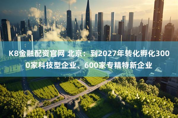 K8金融配资官网 北京：到2027年转化孵化3000家科技型企业、600家专精特新企业