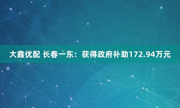 大鑫优配 长春一东：获得政府补助172.94万元