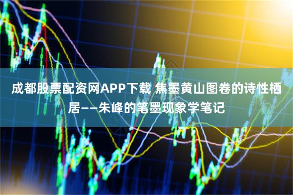 成都股票配资网APP下载 焦墨黄山图卷的诗性栖居——朱峰的笔墨现象学笔记
