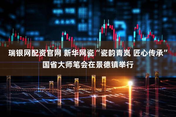 瑞银网配资官网 新华网瓷“瓷韵青岚 匠心传承”国省大师笔会在景德镇举行