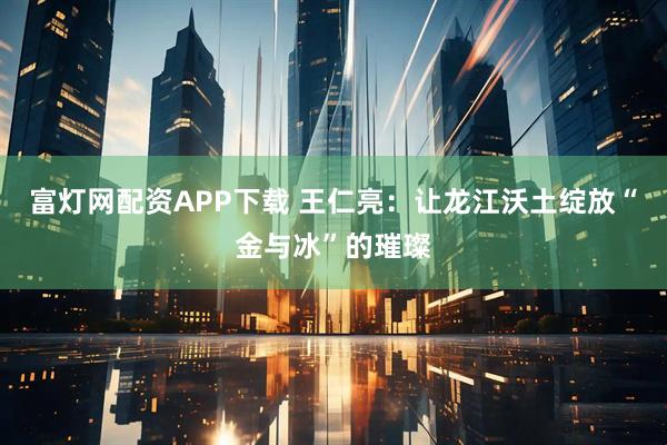 富灯网配资APP下载 王仁亮：让龙江沃土绽放“金与冰”的璀璨