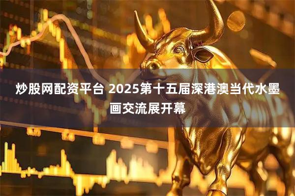 炒股网配资平台 2025第十五届深港澳当代水墨画交流展开幕