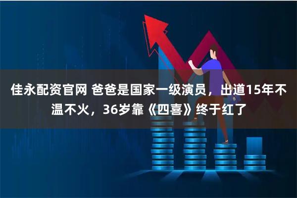 佳永配资官网 爸爸是国家一级演员，出道15年不温不火，36岁靠《四喜》终于红了