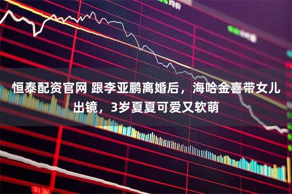 恒泰配资官网 跟李亚鹏离婚后，海哈金喜带女儿出镜，3岁夏夏可爱又软萌