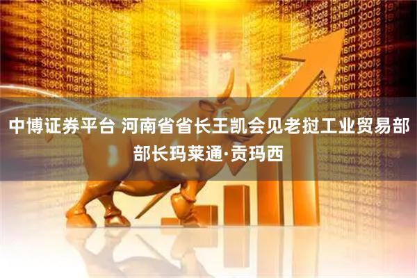 中博证券平台 河南省省长王凯会见老挝工业贸易部部长玛莱通·贡玛西