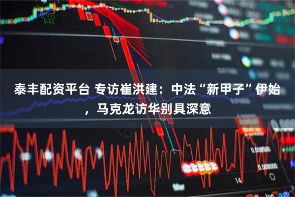 泰丰配资平台 专访崔洪建：中法“新甲子”伊始，马克龙访华别具深意