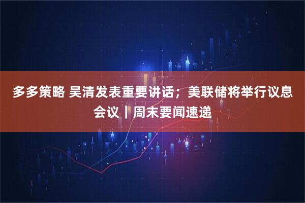 多多策略 吴清发表重要讲话；美联储将举行议息会议｜周末要闻速递