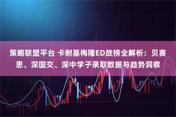 策略联盟平台 卡耐基梅隆ED放榜全解析：贝赛思、深国交、深中学子录取数据与趋势洞察
