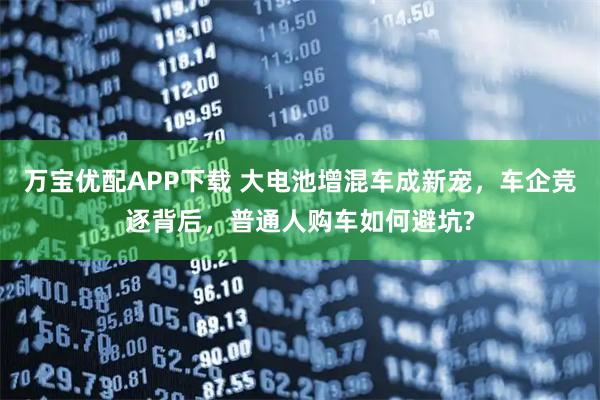 万宝优配APP下载 大电池增混车成新宠，车企竞逐背后，普通人购车如何避坑?