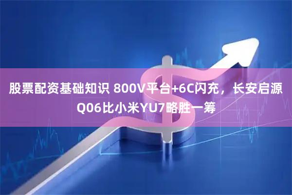 股票配资基础知识 800V平台+6C闪充，长安启源Q06比小米YU7略胜一筹