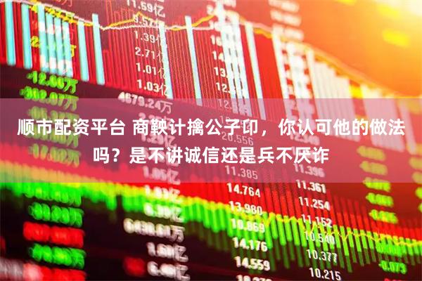 顺市配资平台 商鞅计擒公子卬，你认可他的做法吗？是不讲诚信还是兵不厌诈