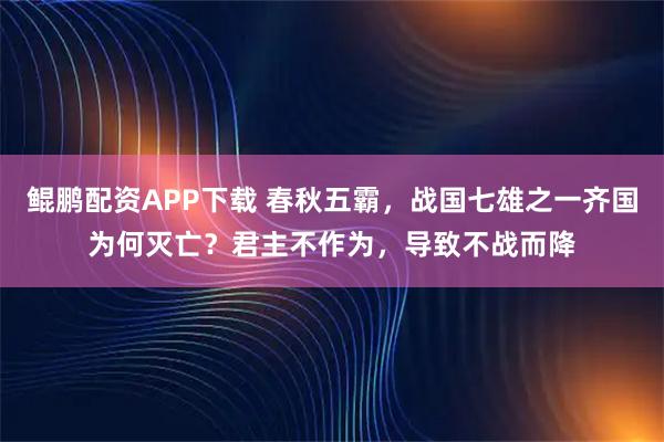 鲲鹏配资APP下载 春秋五霸，战国七雄之一齐国为何灭亡？君主不作为，导致不战而降