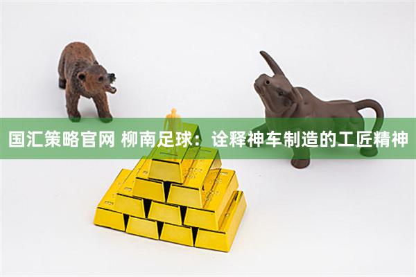 国汇策略官网 柳南足球：诠释神车制造的工匠精神