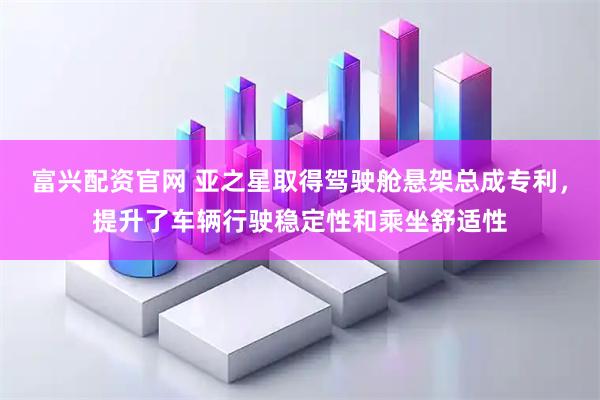 富兴配资官网 亚之星取得驾驶舱悬架总成专利，提升了车辆行驶稳定性和乘坐舒适性