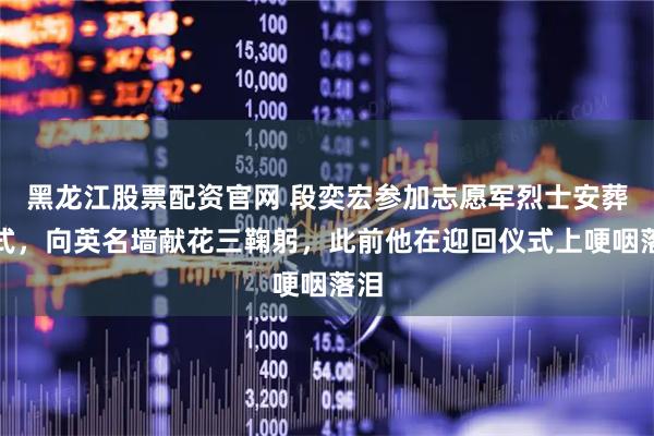 黑龙江股票配资官网 段奕宏参加志愿军烈士安葬仪式，向英名墙献花三鞠躬，此前他在迎回仪式上哽咽落泪