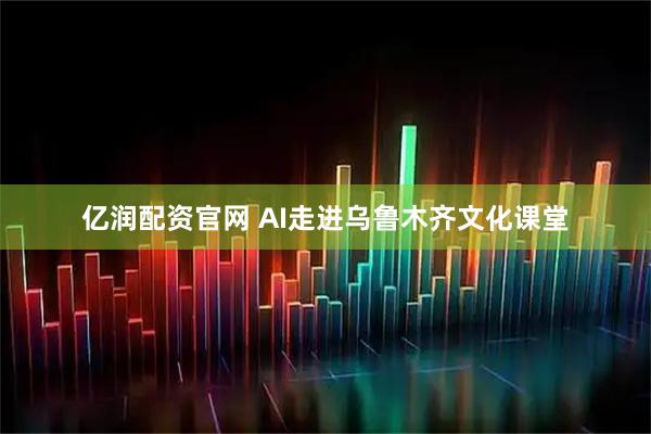 亿润配资官网 AI走进乌鲁木齐文化课堂